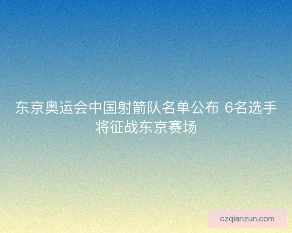 东京奥运会中国射箭队名单公布 6名选手将征战东京赛场