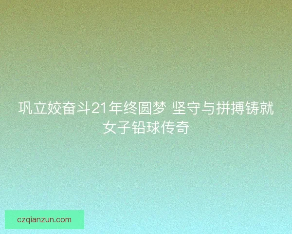 巩立姣奋斗21年终圆梦 坚守与拼搏铸就女子铅球传奇