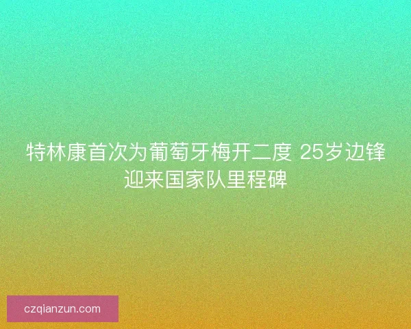 特林康首次为葡萄牙梅开二度 25岁边锋迎来国家队里程碑